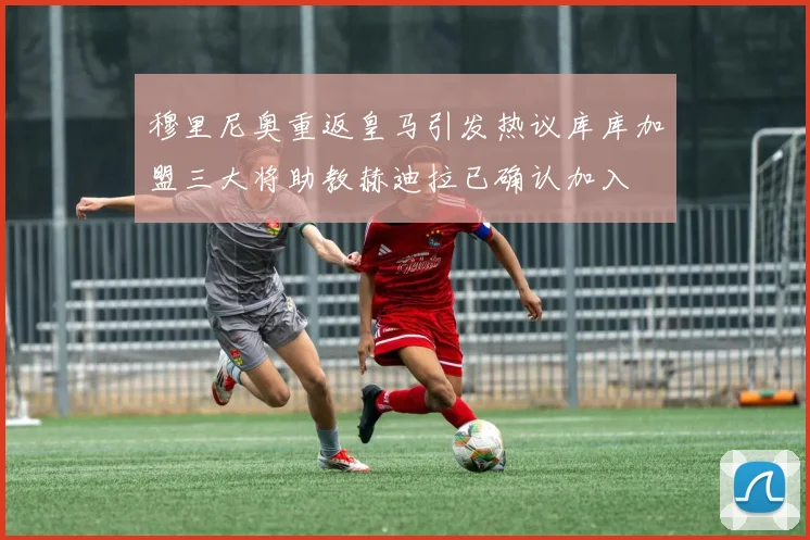 穆里尼奥重返皇马引发热议库库加盟三大将助教赫迪拉已确认加入