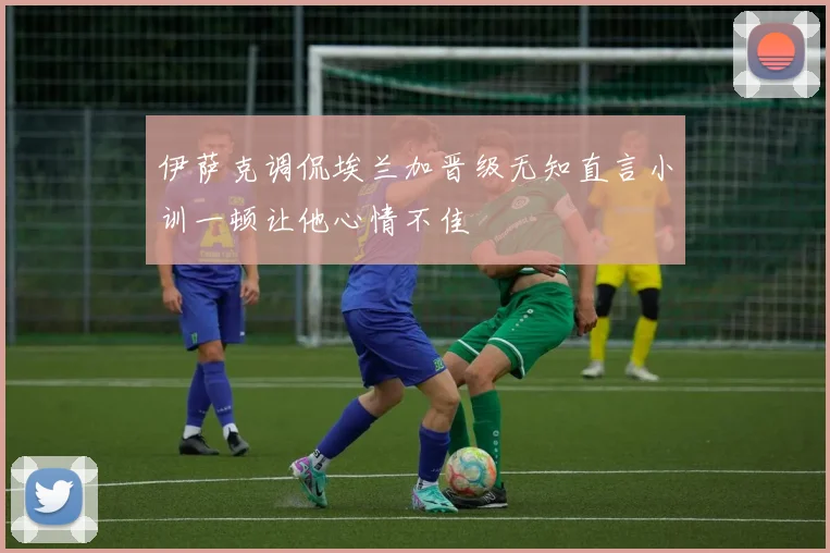 伊萨克调侃埃兰加晋级无知直言小训一顿让他心情不佳