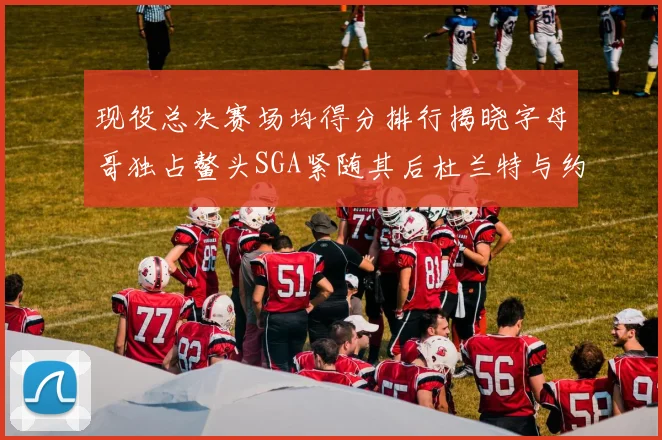 现役总决赛场均得分排行揭晓字母哥独占鳌头SGA紧随其后杜兰特与约基奇争夺第三