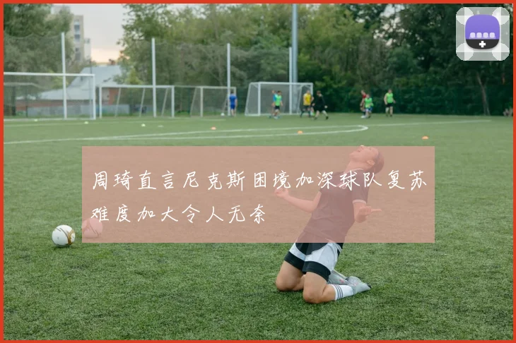 周琦直言尼克斯困境加深球队复苏难度加大令人无奈