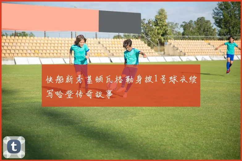 快船新秀基顿瓦格勒身披1号球衣续写哈登传奇故事