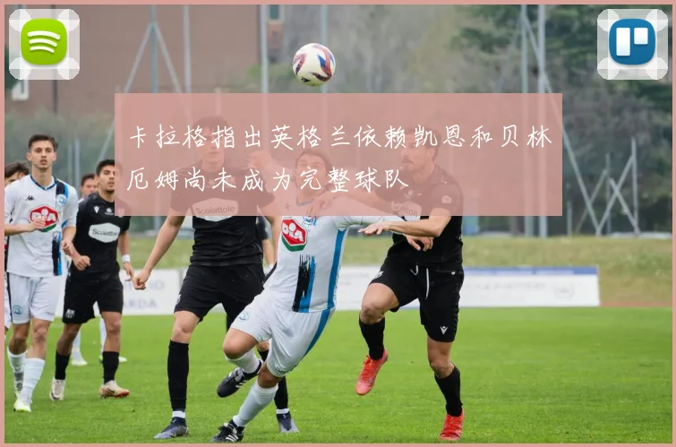 卡拉格指出英格兰依赖凯恩和贝林厄姆尚未成为完整球队