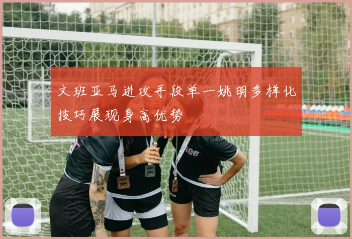 文班亚马进攻手段单一姚明多样化技巧展现身高优势