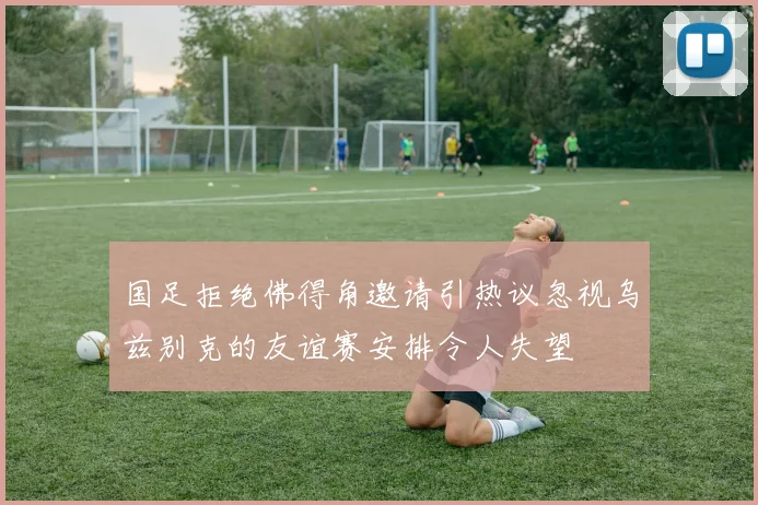 国足拒绝佛得角邀请引热议忽视乌兹别克的友谊赛安排令人失望