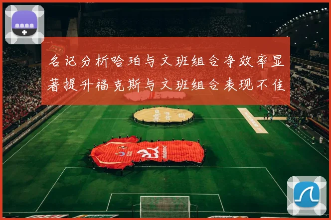 名记分析哈珀与文班组合净效率显著提升福克斯与文班组合表现不佳差距明显