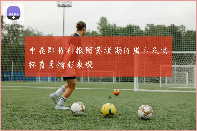 申花即将补报阿苏埃期待周六足协杯首秀精彩表现