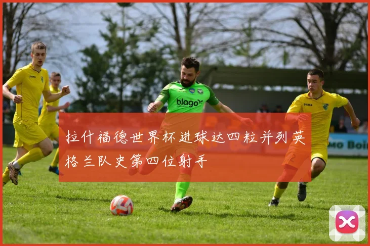 拉什福德世界杯进球达四粒并列英格兰队史第四位射手