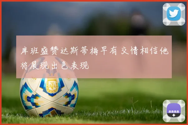 库班盛赞达斯蒂梅早有交情相信他将展现出色表现