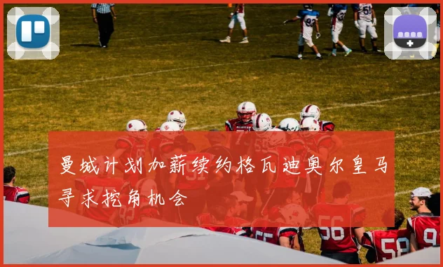 曼城计划加薪续约格瓦迪奥尔皇马寻求挖角机会