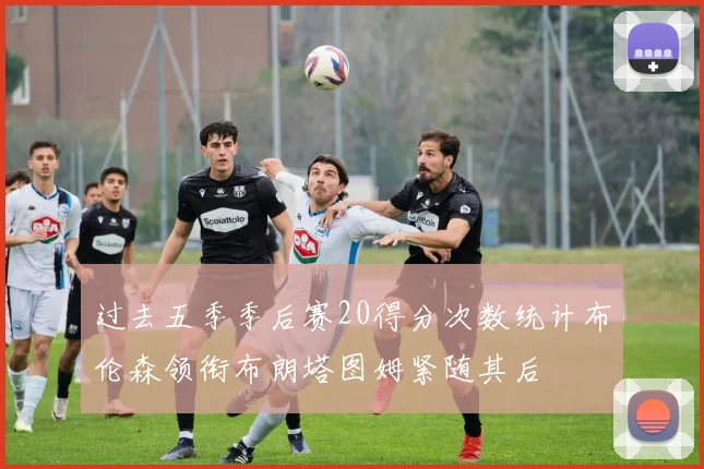 过去五季季后赛20得分次数统计布伦森领衔布朗塔图姆紧随其后