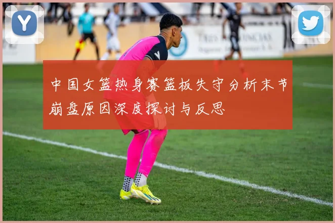 中国女篮热身赛篮板失守分析末节崩盘原因深度探讨与反思