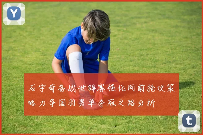 石宇奇备战世锦赛强化网前抢攻策略力争国羽男单夺冠之路分析
